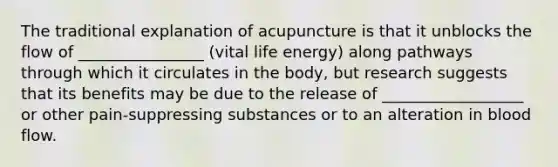 The traditional explanation of acupuncture is that it unblocks the flow of ________________ (vital life energy) along pathways through which it circulates in the body, but research suggests that its benefits may be due to the release of __________________ or other pain-suppressing substances or to an alteration in blood flow.