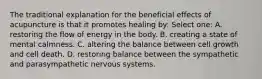 The traditional explanation for the beneficial effects of acupuncture is that it promotes healing by: Select one: A. restoring the flow of energy in the body. B. creating a state of mental calmness. C. altering the balance between cell growth and cell death. D. restoring balance between the sympathetic and parasympathetic nervous systems.