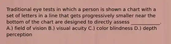 Traditional eye tests in which a person is shown a chart with a set of letters in a line that gets progressively smaller near the bottom of the chart are designed to directly assess ____________. A.) field of vision B.) visual acuity C.) color blindness D.) depth perception