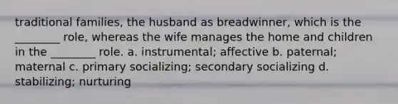 traditional families, the husband as breadwinner, which is the ________ role, whereas the wife manages the home and children in the ________ role. a. instrumental; affective b. paternal; maternal c. primary socializing; secondary socializing d. stabilizing; nurturing