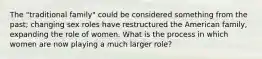 The "traditional family" could be considered something from the past; changing sex roles have restructured the American family, expanding the role of women. What is the process in which women are now playing a much larger role?