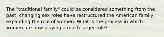 The "traditional family" could be considered something from the past; changing sex roles have restructured the American family, expanding the role of women. What is the process in which women are now playing a much larger role?