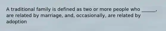 A traditional family is defined as two or more people who ______, are related by marriage, and, occasionally, are related by adoption