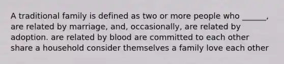 A traditional family is defined as two or more people who ______, are related by marriage, and, occasionally, are related by adoption. are related by blood are committed to each other share a household consider themselves a family love each other