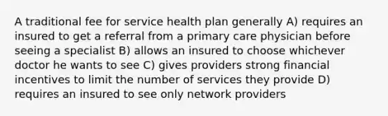 A traditional fee for service health plan generally A) requires an insured to get a referral from a primary care physician before seeing a specialist B) allows an insured to choose whichever doctor he wants to see C) gives providers strong financial incentives to limit the number of services they provide D) requires an insured to see only network providers