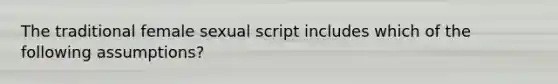 The traditional female sexual script includes which of the following assumptions?