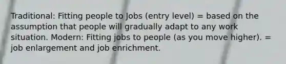 Traditional: Fitting people to Jobs (entry level) = based on the assumption that people will gradually adapt to any work situation. Modern: Fitting jobs to people (as you move higher). = job enlargement and job enrichment.