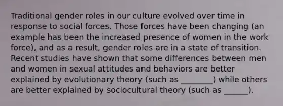 Traditional gender roles in our culture evolved over time in response to social forces. Those forces have been changing (an example has been the increased presence of women in the work force), and as a result, gender roles are in a state of transition. Recent studies have shown that some differences between men and women in sexual attitudes and behaviors are better explained by evolutionary theory (such as ________) while others are better explained by sociocultural theory (such as ______).