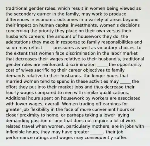 traditional gender roles, which result in women being viewed as the secondary earner in the family, may work to produce differences in economic outcomes in a variety of areas beyond their impact on human capital investments. Women's decisions concerning the priority they place on their own versus their husband's careers, the amount of housework they do, the adaptations they make in response to family responsibilities and so on may reflect ____ pressures as well as voluntary choices. to the extent that women face discrimination in the labor market that decreases their wages relative to their husband's, traditional gender roles are reinforced. discrimination _____ the opportunity cost of wives sacrificing their career objectives to family demands relative to their husbands. the longer hours that married women tend to spend in these activities may _____ the effort they put into their market jobs and thus decrease their hourly wages compared to men with similar qualifications. Additional hours spent on housework by workers are associated with lower wages, overall. Women trading off earnings for greater job flexibility in the face of more convenient hours or closer proximity to home, or perhaps taking a lower laying demanding position or one that does not require a lot of work related travel when women, particularly mothers, are in jobs with inflexible hours, they may have greater ______. their job performance ratings and wages may consequently suffer.