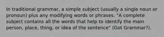 In traditional grammar, a simple subject (usually a single noun or pronoun) plus any modifying words or phrases. "A complete subject contains all the words that help to identify the main person, place, thing, or idea of the sentence" (Got Grammar?).