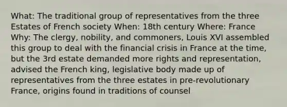 What: The traditional group of representatives from the three Estates of French society When: 18th century Where: France Why: The clergy, nobility, and commoners, Louis XVI assembled this group to deal with the financial crisis in France at the time, but the 3rd estate demanded more rights and representation, advised the French king, legislative body made up of representatives from the three estates in pre-revolutionary France, origins found in traditions of counsel