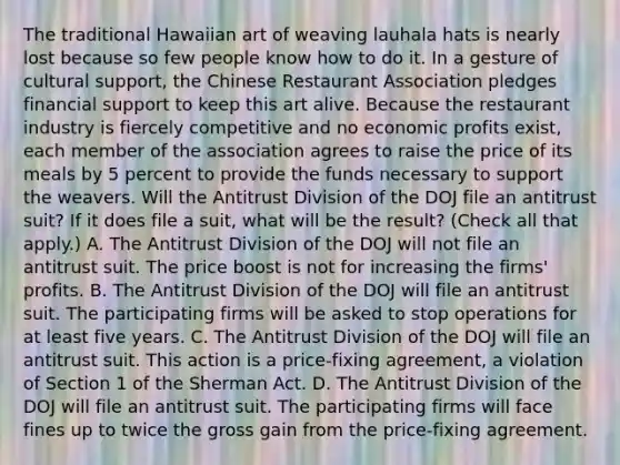 The traditional Hawaiian art of weaving lauhala hats is nearly lost because so few people know how to do it. In a gesture of cultural​ support, the Chinese Restaurant Association pledges financial support to keep this art alive. Because the restaurant industry is fiercely competitive and no economic profits​ exist, each member of the association agrees to raise the price of its meals by 5 percent to provide the funds necessary to support the weavers. Will the Antitrust Division of the DOJ file an antitrust​ suit? If it does file a​ suit, what will be the​ result? ​(Check all that apply​.) A. The Antitrust Division of the DOJ will not file an antitrust suit. The price boost is not for increasing the​ firms' profits. B. The Antitrust Division of the DOJ will file an antitrust suit. The participating firms will be asked to stop operations for at least five years. C. The Antitrust Division of the DOJ will file an antitrust suit. This action is a​ price-fixing agreement, a violation of Section 1 of the Sherman Act. D. The Antitrust Division of the DOJ will file an antitrust suit. The participating firms will face fines up to twice the gross gain from the​ price-fixing agreement.