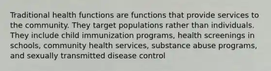 Traditional health functions are functions that provide services to the community. They target populations rather than individuals. They include child immunization programs, health screenings in schools, community health services, substance abuse programs, and sexually transmitted disease control