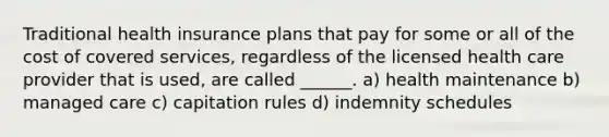 Traditional health insurance plans that pay for some or all of the cost of covered services, regardless of the licensed health care provider that is used, are called ______. a) health maintenance b) managed care c) capitation rules d) indemnity schedules