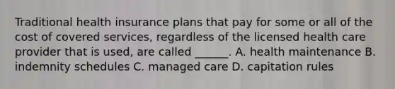 Traditional health insurance plans that pay for some or all of the cost of covered services, regardless of the licensed health care provider that is used, are called ______. A. health maintenance B. indemnity schedules C. managed care D. capitation rules