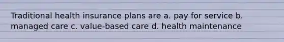 Traditional health insurance plans are a. pay for service b. managed care c. value-based care d. health maintenance