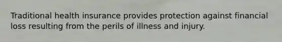 Traditional health insurance provides protection against financial loss resulting from the perils of illness and injury.