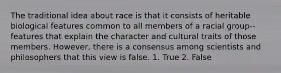 The traditional idea about race is that it consists of heritable biological features common to all members of a racial group--features that explain the character and cultural traits of those members. However, there is a consensus among scientists and philosophers that this view is false. 1. True 2. False