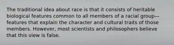 The traditional idea about race is that it consists of heritable biological features common to all members of a racial group—features that explain the character and cultural traits of those members. However, most scientists and philosophers believe that this view is false.