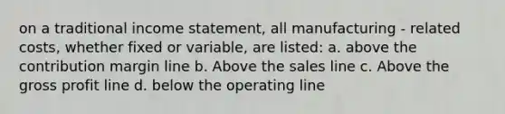 on a traditional income statement, all manufacturing - related costs, whether fixed or variable, are listed: a. above the contribution margin line b. Above the sales line c. Above the gross profit line d. below the operating line