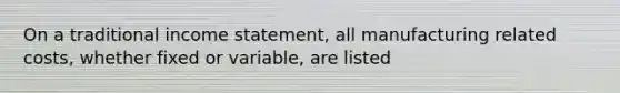 On a traditional income statement, all manufacturing related costs, whether fixed or variable, are listed