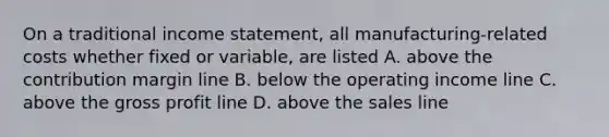 On a traditional income statement, all manufacturing-related costs whether fixed or variable, are listed A. above the contribution margin line B. below the operating income line C. above the gross profit line D. above the sales line