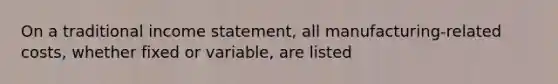 On a traditional income statement, all manufacturing-related costs, whether fixed or variable, are listed