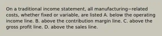 On a traditional income​ statement, all manufacturing−related ​costs, whether fixed or​ variable, are listed A. below the operating income line. B. above the contribution margin line. C. above the gross profit line. D. above the sales line.