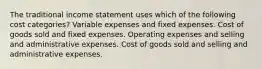 The traditional income statement uses which of the following cost categories? Variable expenses and fixed expenses. Cost of goods sold and fixed expenses. Operating expenses and selling and administrative expenses. Cost of goods sold and selling and administrative expenses.