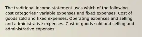 The traditional income statement uses which of the following cost categories? Variable expenses and fixed expenses. Cost of goods sold and fixed expenses. Operating expenses and selling and administrative expenses. Cost of goods sold and selling and administrative expenses.