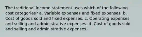 The traditional income statement uses which of the following cost categories? a. Variable expenses and fixed expenses. b. Cost of goods sold and fixed expenses. c. Operating expenses and selling and administrative expenses. d. Cost of goods sold and selling and administrative expenses.