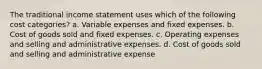 The traditional income statement uses which of the following cost categories? a. Variable expenses and fixed expenses. b. Cost of goods sold and fixed expenses. c. Operating expenses and selling and administrative expenses. d. Cost of goods sold and selling and administrative expense