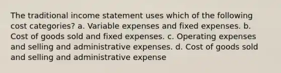 The traditional <a href='https://www.questionai.com/knowledge/kCPMsnOwdm-income-statement' class='anchor-knowledge'>income statement</a> uses which of the following cost categories? a. Variable expenses and fixed expenses. b. Cost of goods sold and fixed expenses. c. Operating expenses and selling and administrative expenses. d. Cost of goods sold and selling and administrative expense