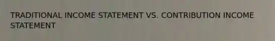 TRADITIONAL INCOME STATEMENT VS. CONTRIBUTION INCOME STATEMENT