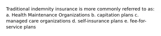 Traditional indemnity insurance is more commonly referred to as: a. Health Maintenance Organizations b. capitation plans c. managed care organizations d. self-insurance plans e. fee-for-service plans