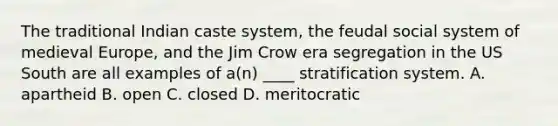 The traditional Indian caste system, the feudal social system of medieval Europe, and the Jim Crow era segregation in the US South are all examples of a(n) ____ stratification system. A. apartheid B. open C. closed D. meritocratic