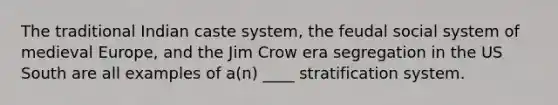 The traditional Indian caste system, the feudal social system of medieval Europe, and the Jim Crow era segregation in the US South are all examples of a(n) ____ stratification system.