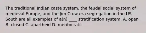 The traditional Indian caste system, the feudal social system of medieval Europe, and the Jim Crow era segregation in the US South are all examples of a(n) ____ stratification system. A. open B. closed C. apartheid D. meritocratic