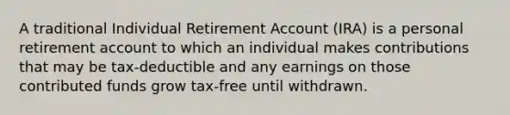 A traditional Individual Retirement Account (IRA) is a personal retirement account to which an individual makes contributions that may be tax-deductible and any earnings on those contributed funds grow tax-free until withdrawn.