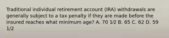 Traditional individual retirement account (IRA) withdrawals are generally subject to a tax penalty if they are made before the insured reaches what minimum age? A. 70 1⁄2 B. 65 C. 62 D. 59 1/2