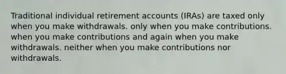 Traditional individual retirement accounts (IRAs) are taxed only when you make withdrawals. only when you make contributions. when you make contributions and again when you make withdrawals. neither when you make contributions nor withdrawals.