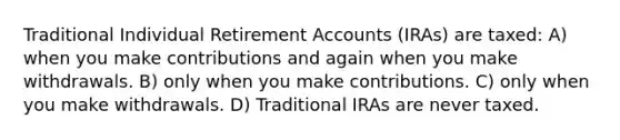 Traditional Individual Retirement Accounts (IRAs) are taxed: A) when you make contributions and again when you make withdrawals. B) only when you make contributions. C) only when you make withdrawals. D) Traditional IRAs are never taxed.