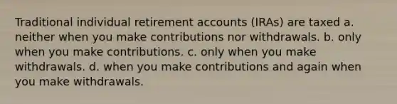 Traditional individual retirement accounts (IRAs) are taxed a. neither when you make contributions nor withdrawals. b. only when you make contributions. c. only when you make withdrawals. d. when you make contributions and again when you make withdrawals.