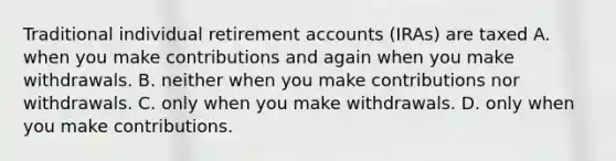 Traditional individual retirement accounts (IRAs) are taxed A. when you make contributions and again when you make withdrawals. B. neither when you make contributions nor withdrawals. C. only when you make withdrawals. D. only when you make contributions.