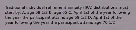 Traditional individual retirement annuity (IRA) distributions must start by: A. age 59 1/2 B. age 65 C. April 1st of the year following the year the participant attains age 59 1/2 D. April 1st of the year following the year the participant attains age 70 1/2