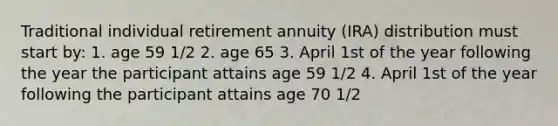 Traditional individual retirement annuity (IRA) distribution must start by: 1. age 59 1/2 2. age 65 3. April 1st of the year following the year the participant attains age 59 1/2 4. April 1st of the year following the participant attains age 70 1/2