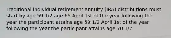 Traditional individual retirement annuity (IRA) distributions must start by age 59 1/2 age 65 April 1st of the year following the year the participant attains age 59 1/2 April 1st of the year following the year the participant attains age 70 1/2