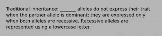 Traditional inheritance: _______ alleles do not express their trait when the partner allele is dominant; they are expressed only when both alleles are recessive. Recessive alleles are represented using a lowercase letter.