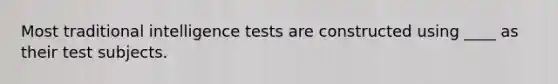 Most traditional intelligence tests are constructed using ____ as their test subjects.