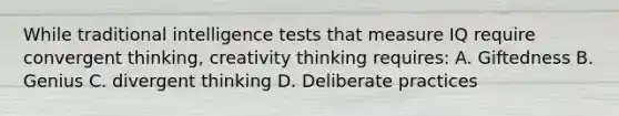 While traditional intelligence tests that measure IQ require convergent thinking, creativity thinking requires: A. Giftedness B. Genius C. divergent thinking D. Deliberate practices